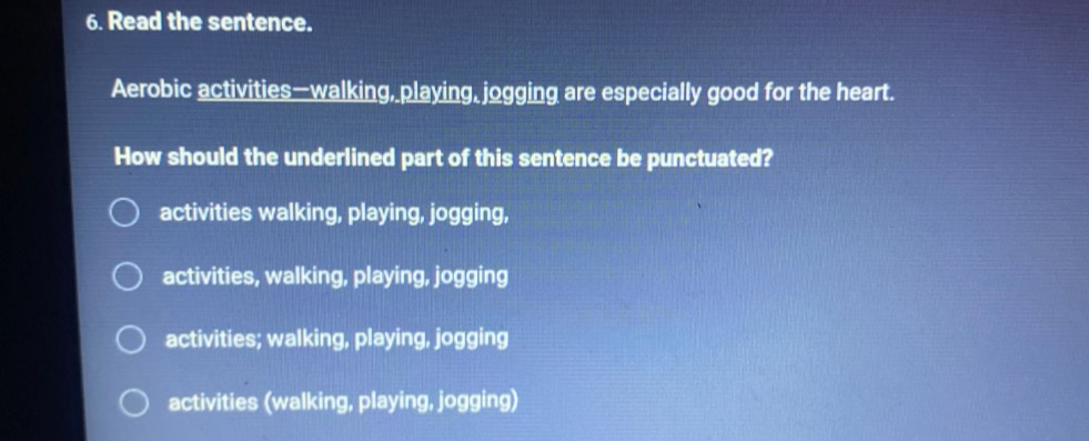 Read the sentence.
Aerobic activities—walking, playing, jogging are especially good for the heart.
How should the underlined part of this sentence be punctuated?
activities walking, playing, jogging,
activities, walking, playing, jogging
activities; walking, playing, jogging
activities (walking, playing, jogging)