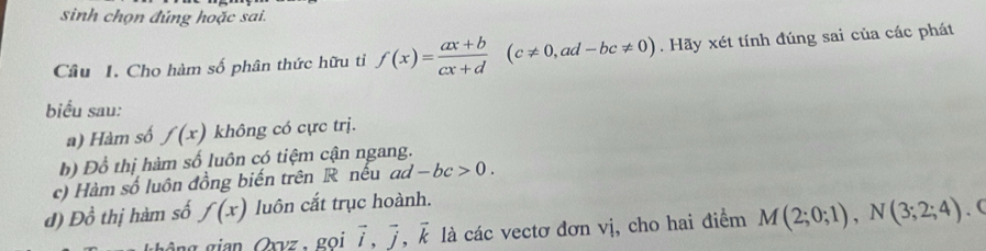 sinh chọn đúng hoặc sai.
Câu I. Cho hàm số phân thức hữu tỉ f(x)= (ax+b)/cx+d (c!= 0,ad-bc!= 0). Hãy xét tính đúng sai của các phát
biểu sau:
a) Hàm số f(x) không có cực trị.
b) Đồ thị hàm số luôn có tiệm cận ngang.
c) Hàm số luôn đồng biến trên R nếu ad -bc>0. 
d) Đồ thị hàm số f(x) luôn cắt trục hoành.
vector i, vector j, vector k là các vectơ đơn vị, cho hai điểm M(2;0;1), N(3;2;4). C