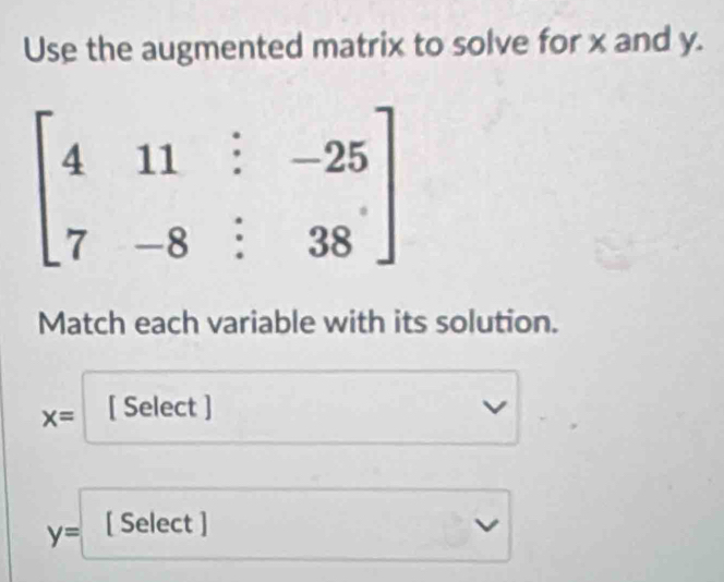 Use the augmented matrix to solve for x and y.
beginbmatrix 4&11&:-25 7&-8&:38endbmatrix
Match each variable with its solution.
x= [ Select ]
y= [ Select ]