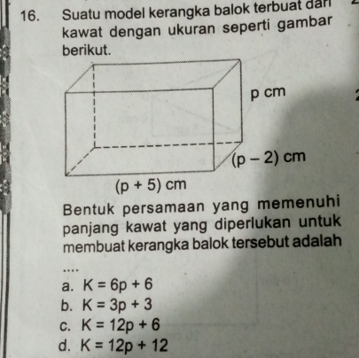 Suatu model kerangka balok terbuat darl
kawat dengan ukuran seperti gambar
berikut.
Bentuk persamaan yang memenuhi
panjang kawat yang diperlukan untuk
membuat kerangka balok tersebut adalah
…
a. K=6p+6
b. K=3p+3
C. K=12p+6
d. K=12p+12