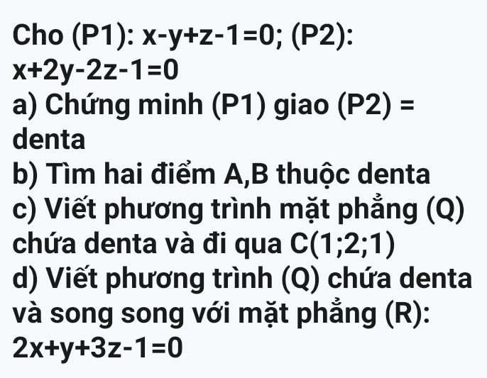 Cho (P1): x-y+z-1=0; (P2):
x+2y-2z-1=0
a) Chứng minh (P1) giao (P2)=
denta 
b) Tìm hai điểm A,B thuộc denta 
c) Viết phương trình mặt phẳng (Q) 
chứa denta và đi qua C(1;2;1)
d) Viết phương trình (Q) chứa denta 
và song song với mặt phẳng (R):
2x+y+3z-1=0