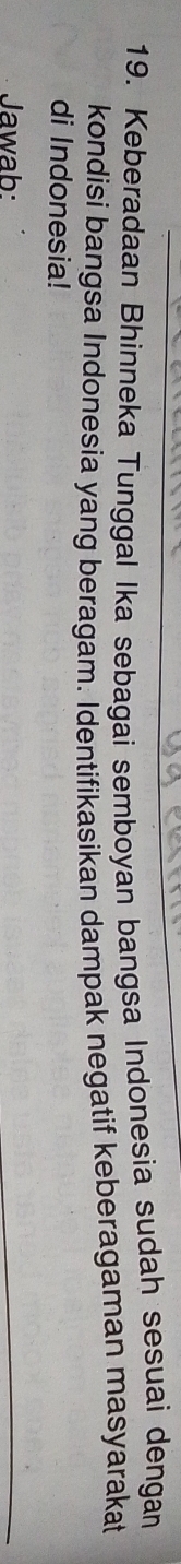 Keberadaan Bhinneka Tunggal Ika sebagai semboyan bangsa Indonesia sudah sesuai dengan 
kondisi bangsa Indonesia yang beragam. Identifikasikan dampak negatif keberagaman masyarakat 
di Indonesia! 
Jawab: