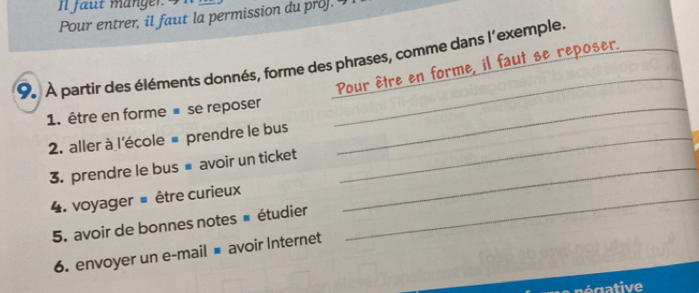 Il faut mänger 
Pour entrer, il faut la permission du pro]. 
_ 
9 À partir des éléments donnés, forme des phrases, comme dans l'exemple. 
Pour être en forme, il faut se reposer._ 
1. être en forme ■ se reposer_ 
2. aller à l'école # prendre le bus_ 
3. prendre le bus■ avoir un ticket_ 
4. voyager = être curieux_ 
5. avoir de bonnes notes # étudier 
6. envoyer un e-mail ■ avoir Internet 
gative