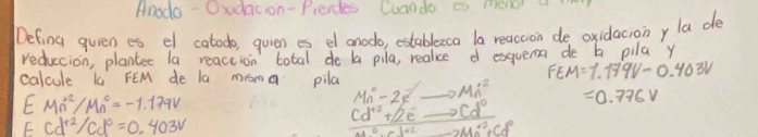 Anodo - Oxdacon-Pierdes Cuando i mere a 
Defing quien es el catodo, quien es el anodo, establezca la reaccion de oxidacionyla de 
reduccion, plantee la reaccion total de la pila, realice d esquema de b pila y
FEM=1.179V-0.403V
calcule k FEM de la mroma pila Mn^0-2s_ to Mn^2 =0.776V
EMn^2/Mn^0=-1.179V
Ecd^(+2)/cd^0=0.403V
cd^(+2)+2e^-to cd^0
-2Mn^(2+)+Cd^2