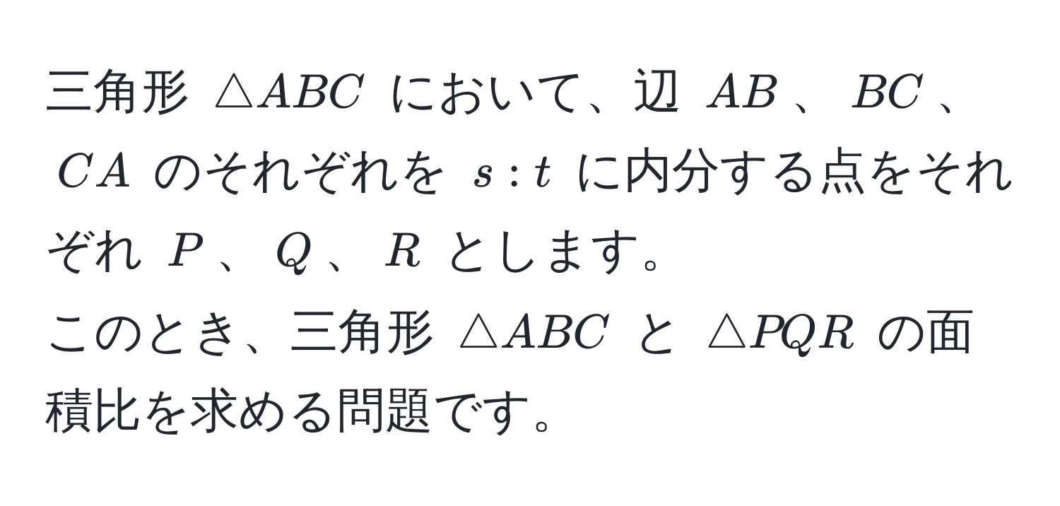 三角形 ( △ ABC ) において、辺 ( AB )、( BC )、( CA ) のそれぞれを ( s:t ) に内分する点をそれぞれ ( P )、( Q )、( R ) とします。  
このとき、三角形 ( △ ABC ) と ( △ PQR ) の面積比を求める問題です。