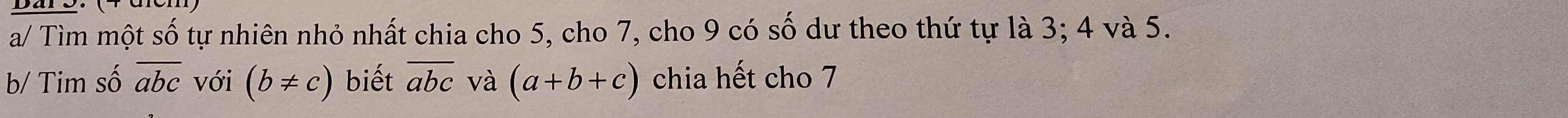 a/ Tìm một số tự nhiên nhỏ nhất chia cho 5, cho 7, cho 9 có số dư theo thứ tự là 3; 4 và 5. 
b/ Tim số overline abc với (b!= c) biết overline abc và (a+b+c) chia hết cho 7