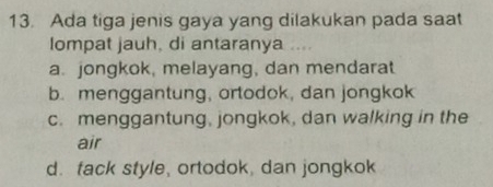 Ada tiga jenis gaya yang dilakukan pada saat
lompat jauh, di antaranya ....
a. jongkok, melayang, dan mendarat
b. menggantung, ortodok, dan jongkok
c. menggantung, jongkok, dan walking in the
air
d. fack style, ortodok, dan jongkok