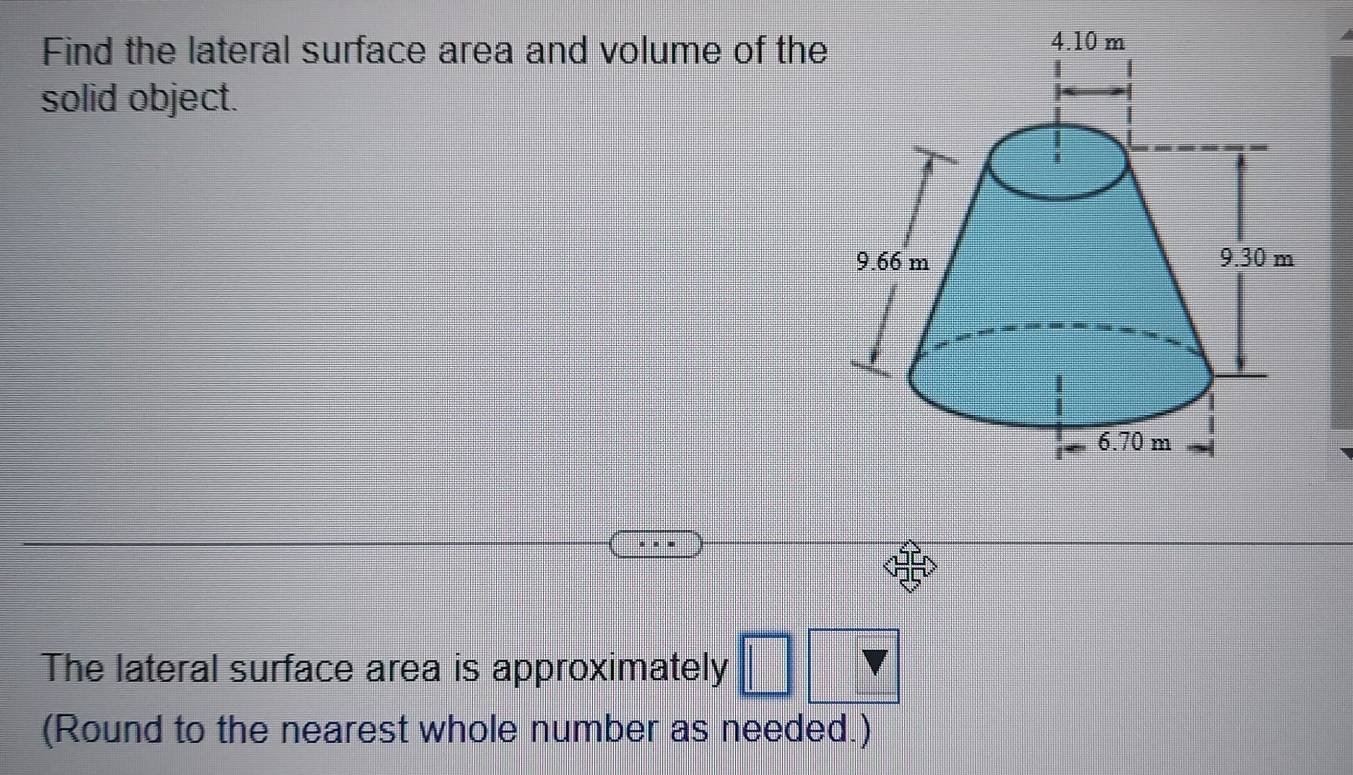 Find the lateral surface area and volume of the 
solid object. 
The lateral surface area is approximately □ 
(Round to the nearest whole number as needed.)