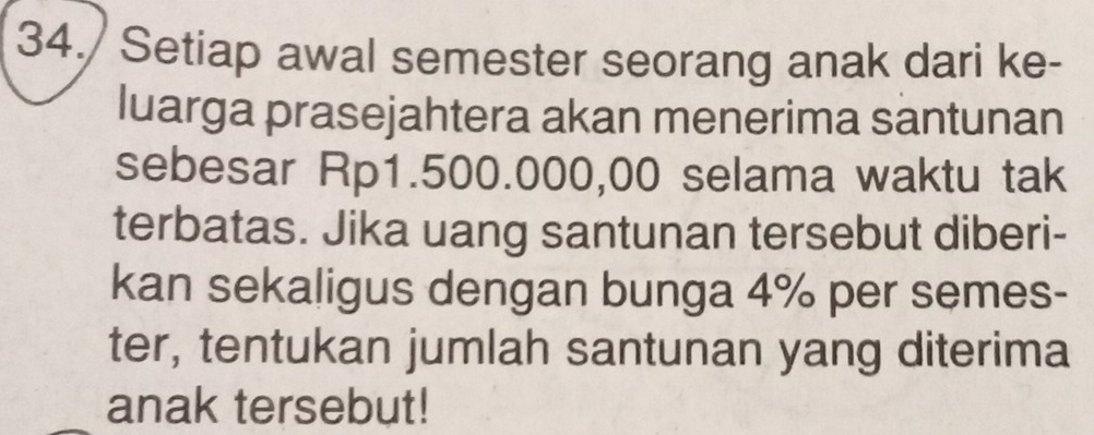 34./ Setiap awal semester seorang anak dari ke- 
luarga prasejahtera akan menerima santunan 
sebesar Rp1.500.000,00 selama waktu tak 
terbatas. Jika uang santunan tersebut diberi- 
kan sekaligus dengan bunga 4% per semes- 
ter, tentukan jumlah santunan yang diterima 
anak tersebut!