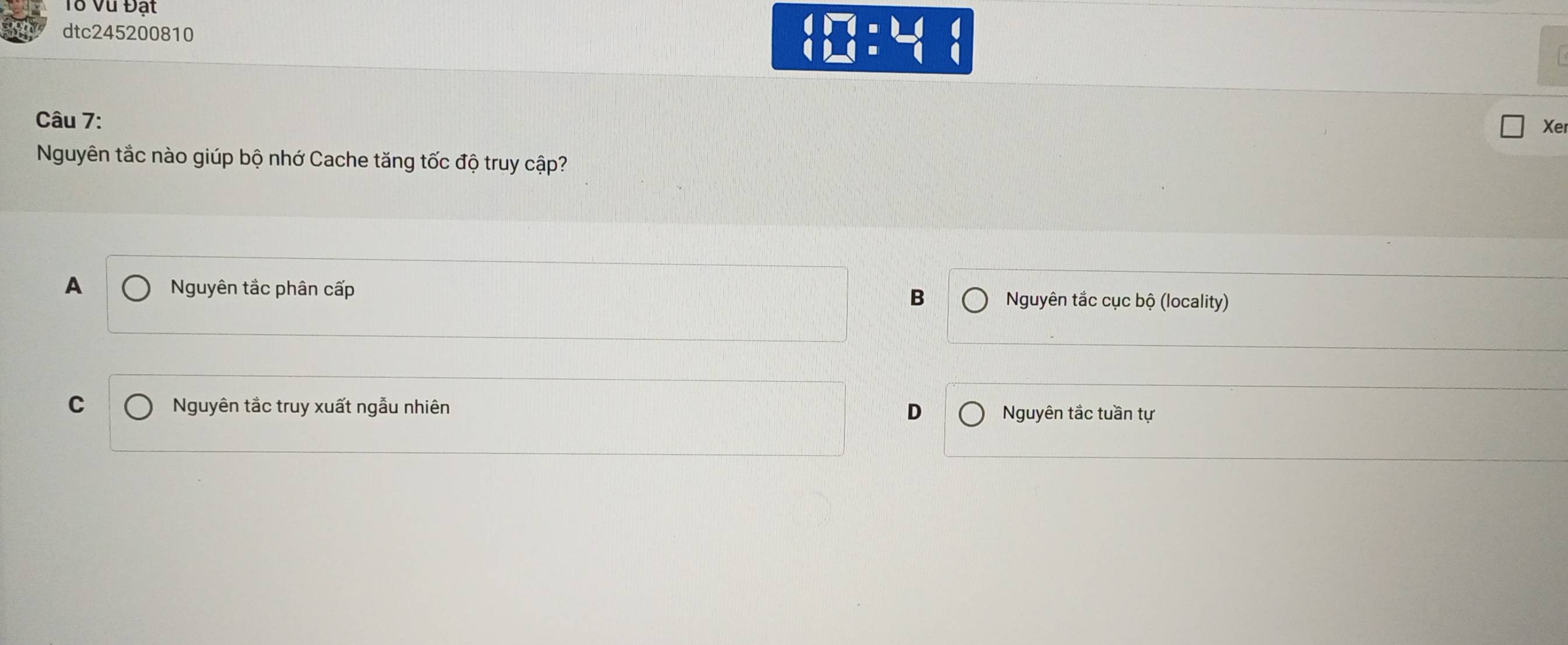 Tổ Vũ Đất
dtc245200810
beginarrayl □  (:□ endarray )-14 12)
Câu 7:
Xe
Nguyên tắc nào giúp bộ nhớ Cache tăng tốc độ truy cập?
A Nguyên tắc phân cấp
B Nguyên tắc cục bộ (locality)
C Nguyên tắc truy xuất ngẫu nhiên D Nguyên tắc tuần tự