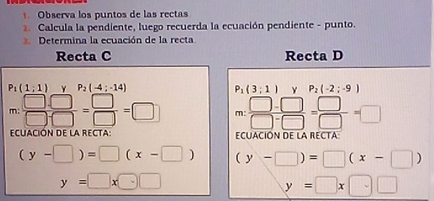 Observa los puntos de las rectas 
Calcula la pendiente, luego recuerda la ecuación pendiente - punto. 
Determina la ecuación de la recta 
Recta C Recta D
P_1(1;1) Y P_2(-4;-14) P_1(3;1) P_2(-2;-9)
m:  (□ .□ )/□ □  = □ /□  =□.. : (□ -□ )/□ -□  = □ /□  =□
π 
^circ  
ECUACIÓN DE LA RECTA: ECUACIÓN DE LA RECTA:
(y-□ )=□ (x-□ ) (y-□ )=□ (x-□ )
y=□ x□ □
y=□ x□ □