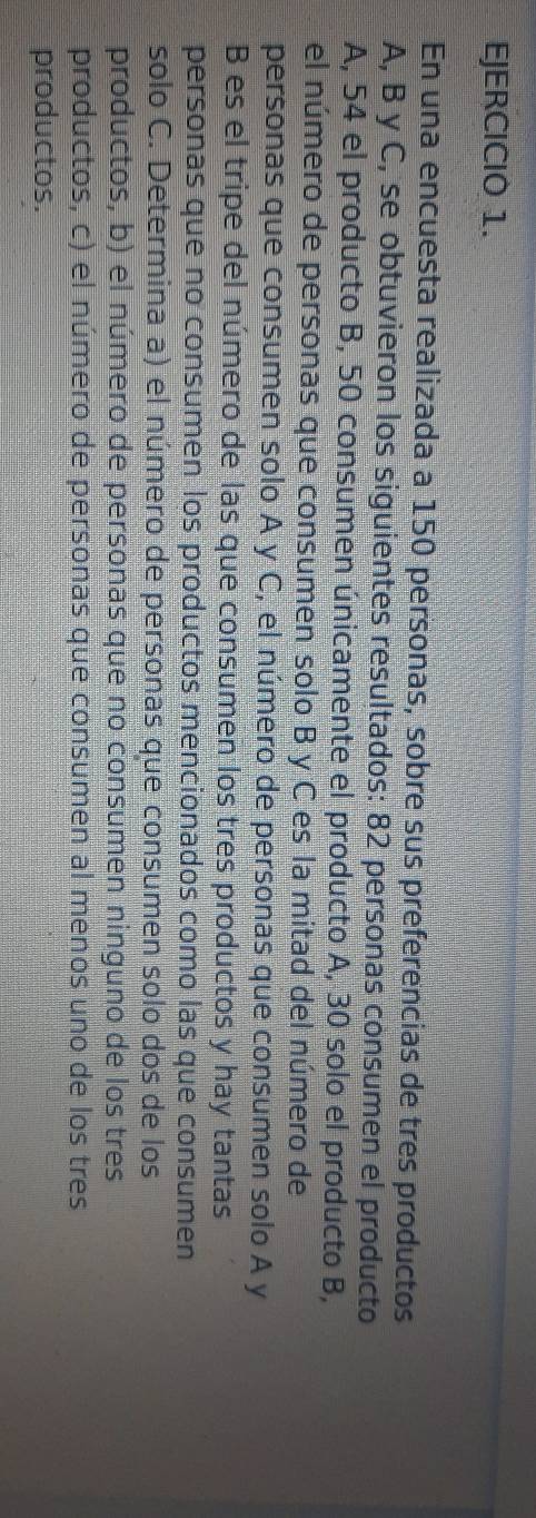En una encuesta realizada a 150 personas, sobre sus preferencias de tres productos 
A, B y C, se obtuvieron los siguientes resultados: 82 personas consumen el producto 
A, 54 el producto B, 50 consumen únicamente el producto A, 30 solo el producto B, 
el número de personas que consumen solo B y C es la mitad del número de 
personas que consumen solo A y C, el número de personas que consumen solo A y 
B es el tripe del número de las que consumen los tres productos y hay tantas 
personas que no consumen los productos mencionados como las que consumen 
solo C. Determina a) el número de personas que consumen solo dos de los 
productos, b) el número de personas que no consumen ninguno de los tres 
productos, c) el número de personas que consumen al menos uno de los tres 
productos.