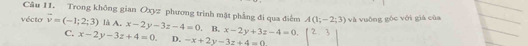 Trong không gian Oxyz phương trình mặt phẳng đi qua điểm A(1;-2;3) và vuông góc với giá của
vécto vector v=(-1;2;3) là A. x-2y-3z-4=0 B. x-2y+3z-4=0.
C. x-2y-3z+4=0. D. -x+2y-3z+4=0