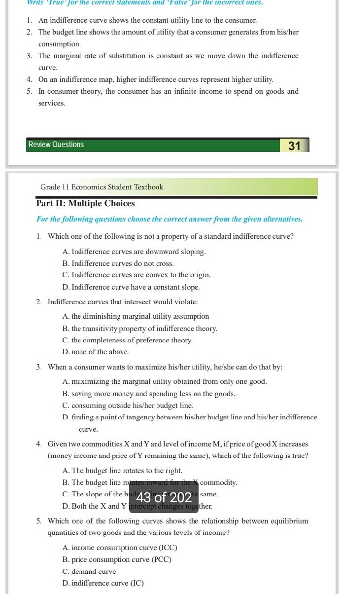 Write ‘True’ for the correct statements and ‘False’ for the incorrect ones.
1. An indifference curve shows the constant utility line to the consumer.
2. The budget line shows the amount of utility that a consumer generates from his/her
consumption.
3. The marginal rate of substitution is constant as we move down the indifference
curve.
4. On an indifference map, higher indifference curves represent higher utility.
5. In consumer theory, the consumer has an infinite income to spend on goods and
services.
Review Questions
31
Grade 11 Economics Student Textbook
Part II: Multiple Choices
For the following questions choose the correct answer from the given alternatives.
1. Which one of the following is not a property of a standard indifference curve?
A. Indifference curves are downward sloping.
B. Indifference curves do not cross.
C. Indifference curves are convex to the origin.
D. Indifference curve have a constant slope.
2. Indifference curves that intersect would violate:
A. the diminishing marginal utility assumption
B. the transitivity property of indifference theory.
C. the completeness of preference theory.
D. none of the above
3. When a consumer wants to maximize his/her utility, he/she can do that by:
A. maximizing the marginal utility obtained from only one good.
B. saving more money and spending less on the goods.
C. consuming outside his/her budget line.
D. finding a point of tangency between his/her budget line and his/her indifference
curve.
4. Given two commodities X and Y and level of income M, if price of good X increases
(money income and price of Y remaining the same), which of the following is true?
A. The budget line rotates to the right.
B. The budget line rotates inward for the X commodity.
C. The slope of the bud 43 of 202
D. Both the X and Y intercept changes together.
5. Which one of the following curves shows the relationship between equilibrium
quantities of two goods and the various levels of income?
A. income consumption curve (ICC)
B. price consumption curve (PCC)
C. demand curve
D. indifference curve (IC)