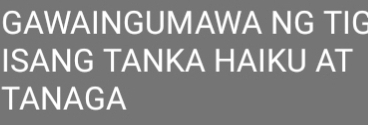 GAWAINGUMAWA NG TIG 
ISANG TANKA HAIKU AT 
TANAGA