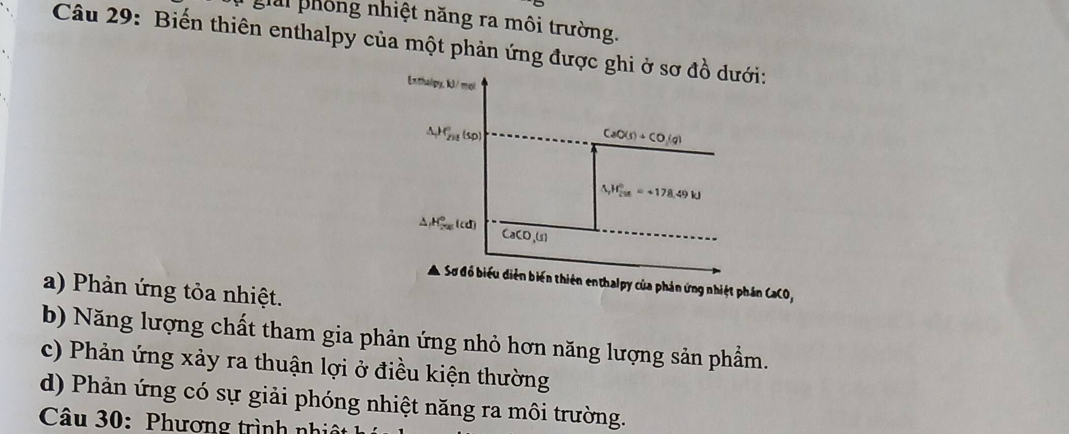 ghii phống nhiệt năng ra môi trường.
Câu 29: Biến thiên enthalpy của một phản ứng được gh
CaCO,
a) Phản ứng tỏa nhiệt.
b) Năng lượng chất tham gia phản ứng nhỏ hơn năng lượng sản phẩm.
c) Phản ứng xảy ra thuận lợi ở điều kiện thường
d) Phản ứng có sự giải phóng nhiệt năng ra môi trường.
Câu 30: Phương trình nhi