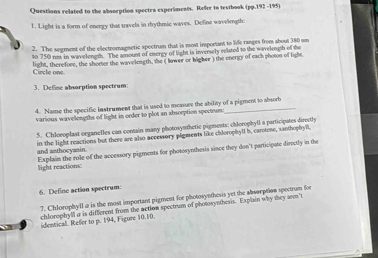 Questions related to the absorption spectra experiments. Refer to textbook (pp.192 -195) 
1. Light is a form of energy that travels in rhythmic waves. Define wavelength: 
2. The segment of the electromagnetic spectrum that is most important to life ranges from about 380 nm
to 750 nm in wavelength. The amount of energy of light is inversely related to the wavelength of the 
light, therefore, the shorter the wavelength, the ( lower or higher ) the energy of each photon of light. 
Circle one. 
3. Define absorption spectrum: 
4. Name the specific instrument that is used to measure the ability of a pigment to absorb 
various wavelengths of light in order to plot an absorption spectrum: 
5. Chloroplast organelles can contain many photosynthetic pigments: chlorophyll a participates directly 
in the light reactions but there are also accessory pigments like chlorophyll b, carotene, xanthophyll, 
Explain the role of the accessory pigments for photosynthesis since they don’t participate directly in the 
and anthocyanin. 
light reactions: 
6. Define action spectrum: 
7. Chlorophyll a is the most important pigment for photosynthesis yet the absorption spectrum for 
chlorophyll a is different from the action spectrum of photosynthesis. Explain why they aren’t 
identical. Refer to p. 194, Figure 10.10.