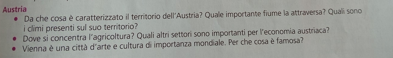 Austria 
Da che cosa è caratterizzato il territorio dell'Austria? Quale importante fiume la attraversa? Quali sono 
i climi presenti sul suo territorio? 
Dove si concentra l’agricoltura? Quali altri settori sono importanti per l’economia austriaca? 
Vienna è una città d'arte e cultura di importanza mondiale. Per che cosa è famosa?