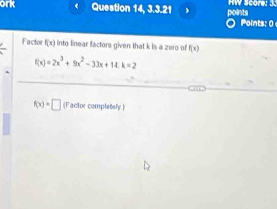 ork Question 14, 3.3.21 points HW Score: 3. 
Points: 0 
Factor f(x) into linear factors given that k is a zero of f(x)
f(x)=2x^3+9x^2-33x+14.k=2
f(x)=□ (Factor completely.)