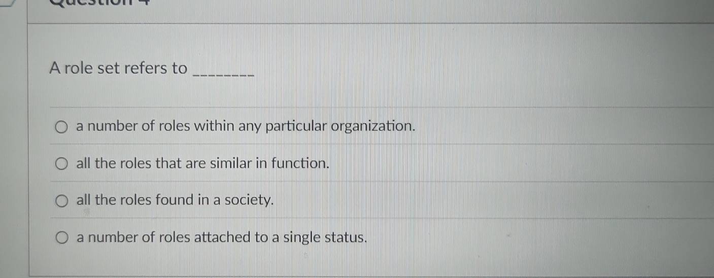 A role set refers to_
a number of roles within any particular organization.
all the roles that are similar in function.
all the roles found in a society.
a number of roles attached to a single status.