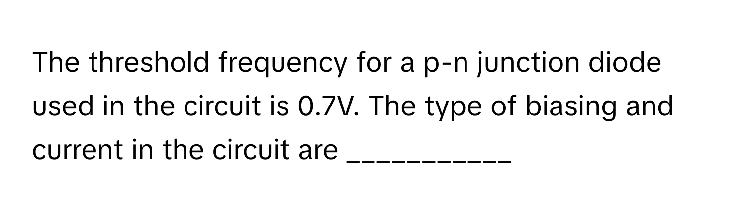 The threshold frequency for a p-n junction diode used in the circuit is 0.7V. The type of biasing and current in the circuit are ___________