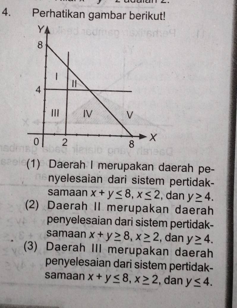 Perhatikan gambar berikut!
(1) Daerah I merupakan daerah pe-
nyelesaian dari sistem pertidak-
samaan x+y≤ 8, x≤ 2 , dan y≥ 4.
(2) Daerah II merupakan daerah
penyelesaian dari sistem pertidak-
samaan x+y≥ 8, x≥ 2 , dan y≥ 4.
(3) Daerah III merupakan daerah
penyelesaian dari sistem pertidak-
samaan x+y≤ 8, x≥ 2 , dan y≤ 4.