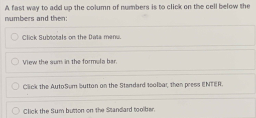 A fast way to add up the column of numbers is to click on the cell below the
numbers and then:
Click Subtotals on the Data menu.
View the sum in the formula bar.
Click the AutoSum button on the Standard toolbar, then press ENTER.
Click the Sum button on the Standard toolbar.