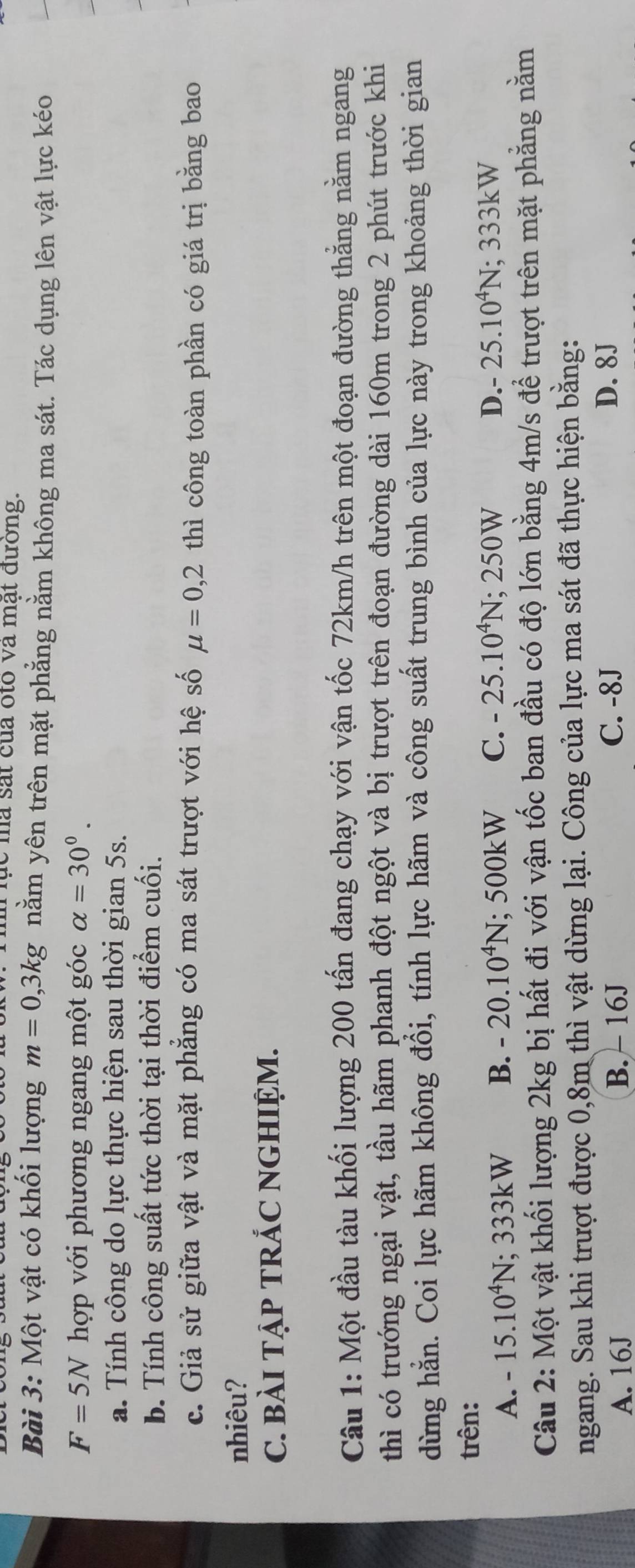 lục mà sắt của oto và mật đường.
Bài 3: Một vật có khối lượng m=0,3kg nằm yên trên mặt phẳng nằm không ma sát. Tác dụng lên vật lực kéo
F=5N hợp với phương ngang một góc alpha =30°. 
a. Tính công do lực thực hiện sau thời gian 5s.
b. Tính công suất tức thời tại thời điểm cuối.
c. Giả sử giữa vật và mặt phẳng có ma sát trượt với hệ số mu =0,2 thì công toàn phần có giá trị bằng bao
nhiêu?
C. BàI TẠP TRÁC NGHIỆM.
Câu 1: Một đầu tàu khối lượng 200 tấn đang chạy với vận tốc 72km/h trên một đoạn đường thẳng nằm ngang
thì có trướng ngại vật, tầu hãm phanh đột ngột và bị trượt trên đoạn đường dài 160m trong 2 phút trước khi
dừng hằn. Coi lực hãm không đổi, tính lực hãm và công suất trung bình của lực này trong khoảng thời gian
trên: D. - 25.10^4N; 333kW
A. -15.10^4N; 333kW B. -20.10^4N; 500kW C. -25.10^4N;; 2 250W
Câu 2: Một vật khối lượng 2kg bị hất đi với vận tốc ban đầu có độ lớn bằng 4m/s để trượt trên mặt phẳng nằm
ngang. Sau khi trượt được 0,8m thì vật dừng lại. Công của lực ma sát đã thực hiện bằng:
A. 16J B. - 16J C. -8J
D. 8J
