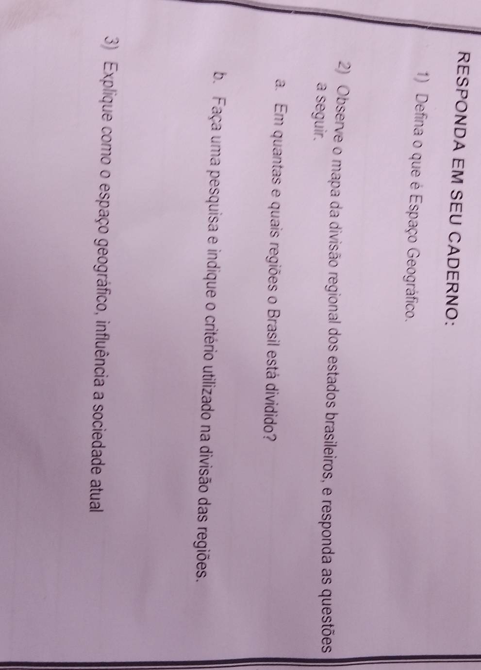 RESPONDA EM SEU CADERNO: 
1) Defina o que é Espaço Geográfico. 
2) Observe o mapa da divisão regional dos estados brasileiros, e responda as questões 
a seguir. 
a. Em quantas e quais regiões o Brasil está dividido? 
b. Faça uma pesquisa e indique o critério utilizado na divisão das regiões. 
3) Explique como o espaço geográfico, influência a sociedade atual