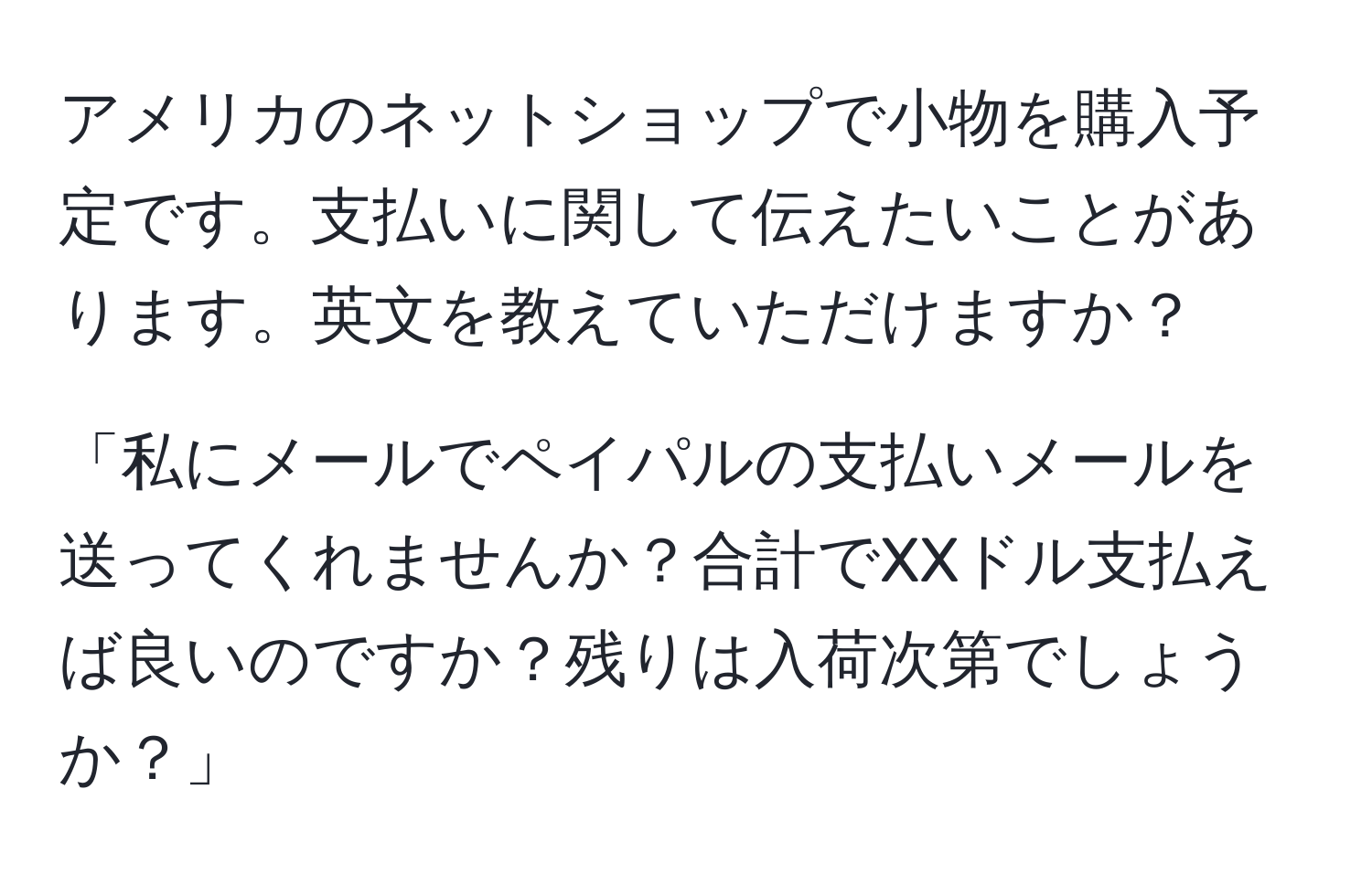 アメリカのネットショップで小物を購入予定です。支払いに関して伝えたいことがあります。英文を教えていただけますか？

「私にメールでペイパルの支払いメールを送ってくれませんか？合計でXXドル支払えば良いのですか？残りは入荷次第でしょうか？」