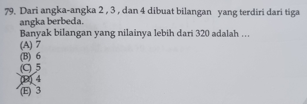 Dari angka-angka 2 , 3 , dan 4 dibuat bilangan yang terdiri dari tiga
angka berbeda.
Banyak bilangan yang nilainya lebih dari 320 adalah …
(A) 7
(B) 6
(C) 5
(D) 4
(E) 3