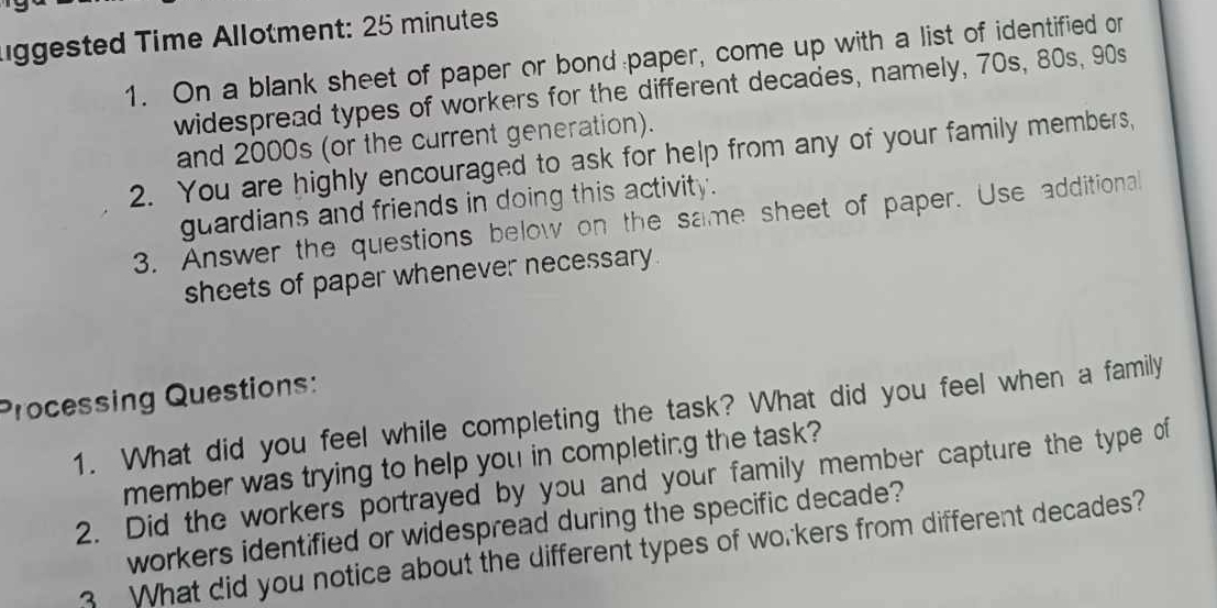 lggested Time Allotment: 25 minutes 
1. On a blank sheet of paper or bond paper, come up with a list of identified or 
widespread types of workers for the different decades, namely, 70s, 80s, 90s 
and 2000s (or the current generation). 
2. You are highly encouraged to ask for help from any of your family members, 
guardians and friends in doing this activity. 
3. Answer the questions below on the same sheet of paper. Use additional 
sheets of paper whenever necessary. 
Processing Questions: 
1. What did you feel while completing the task? What did you feel when a family 
member was trying to help you in completing the task? 
2. Did the workers portrayed by you and your family member capture the type of 
workers identified or widespread during the specific decade? 
3 What did you notice about the different types of workers from different decades?