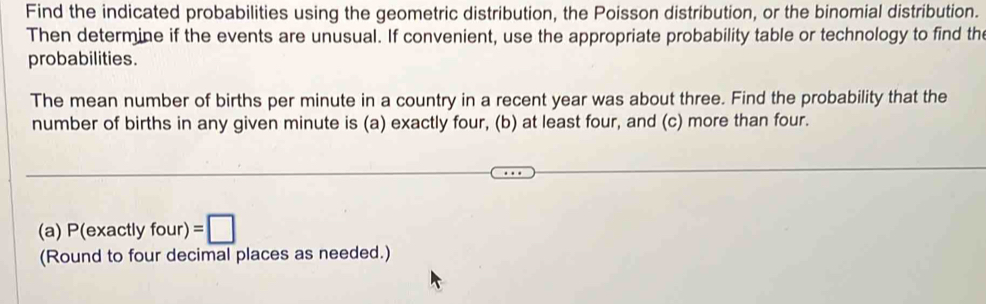 Find the indicated probabilities using the geometric distribution, the Poisson distribution, or the binomial distribution. 
Then determine if the events are unusual. If convenient, use the appropriate probability table or technology to find the 
probabilities. 
The mean number of births per minute in a country in a recent year was about three. Find the probability that the 
number of births in any given minute is (a) exactly four, (b) at least four, and (c) more than four. 
(a) P(exactlyfour)=□
(Round to four decimal places as needed.)