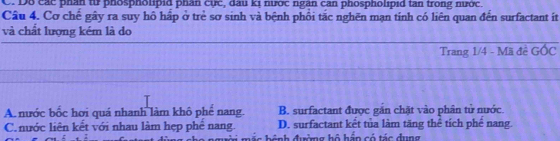 Dô các phân từ phospholipid phân cực, dau kị nước ngân can phospholipid tan trong nước.
Câu 4. Cơ chế gây ra suy hồ hấp ở trẻ sơ sinh và bệnh phối tặc nghẽn mạn tinh có liên quan đến surfactant iít
và chất lượng kém là do
Trang 1/4 - Mã đề GOC
A. nước bốc hơi quá nhanh làm khô phế nang. B. surfactant được gắn chặt vào phân tử nước.
C. nước liên kết với nhau làm hẹp phể nang. D. surfactant kết tủa làm tăng thể tích phế nang.
C m á n hánh đườmg hộ háp có tác dung