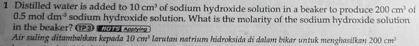 Distilled water is added to 10cm^3 of sodium hydroxide solution in a beaker to produce 200cm^3 of
0.5moldm^(-3) sodium hydroxide solution. What is the molarity of the sodium hydroxide solution 
in the beaker? TP3 Applying 
Air suling ditambahkan kepada 10cm^3 larutan natrium hidroksida di dalam bikar untuk menghasilkan 200cm^3