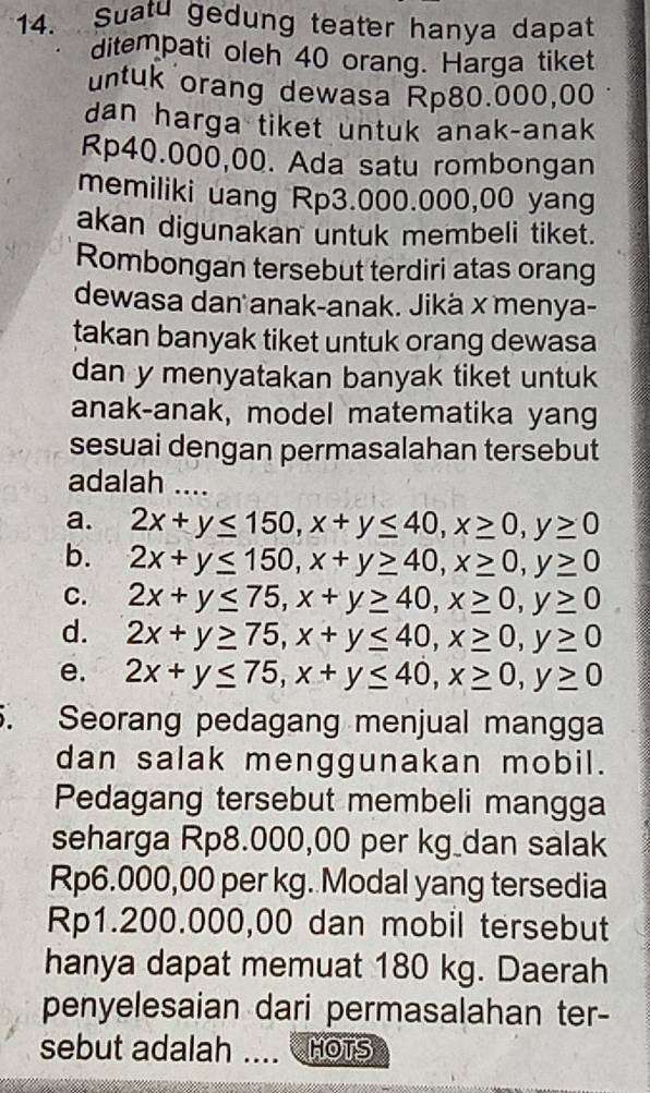 Suatu gedung teater hanya dapat
ditempati oleh 40 orang. Harga tiket
untuk orang dewasa Rp80.000,00
dan harga tiket untuk anak-anak
Rp40.000,00. Ada satu rombongan
memiliki uang Rp3.000.000,00 yang
akan digunakan untuk membeli tiket.
Rombongan tersebut terdiri atas orang
dewasa dan anak-anak. Jikä x menya-
takan banyak tiket untuk orang dewasa
dan y menyatakan banyak tiket untuk
anak-anak, model matematika yang
sesuai dengan permasalahan tersebut
adalah ....
a. 2x+y≤ 150, x+y≤ 40, x≥ 0, y≥ 0
b. 2x+y≤ 150, x+y≥ 40, x≥ 0, y≥ 0
C. 2x+y≤ 75, x+y≥ 40, x≥ 0, y≥ 0
d. 2x+y≥ 75, x+y≤ 40, x≥ 0, y≥ 0
e. 2x+y≤ 75, x+y≤ 40, x≥ 0, y≥ 0. Seorang pedagang menjual mangga
dan salak menggunakan mobil.
Pedagang tersebut membeli mangga
seharga Rp8.000,00 per kg _dan salak
Rp6.000,00 per kg. Modal yang tersedia
Rp1.200.000,00 dan mobil tersebut
hanya dapat memuat 180 kg. Daerah
penyelesaian dari permasalahan ter-
sebut adalah .... HOTS