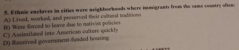 Ethnic enclaves in cities were neighborhoods where immigrants from the same country often:
A) Lived, worked, and preserved their cultural traditions
B) Were forced to leave due to nativist policies
C) Assimilated into American culture quickly
D) Received government-funded housing