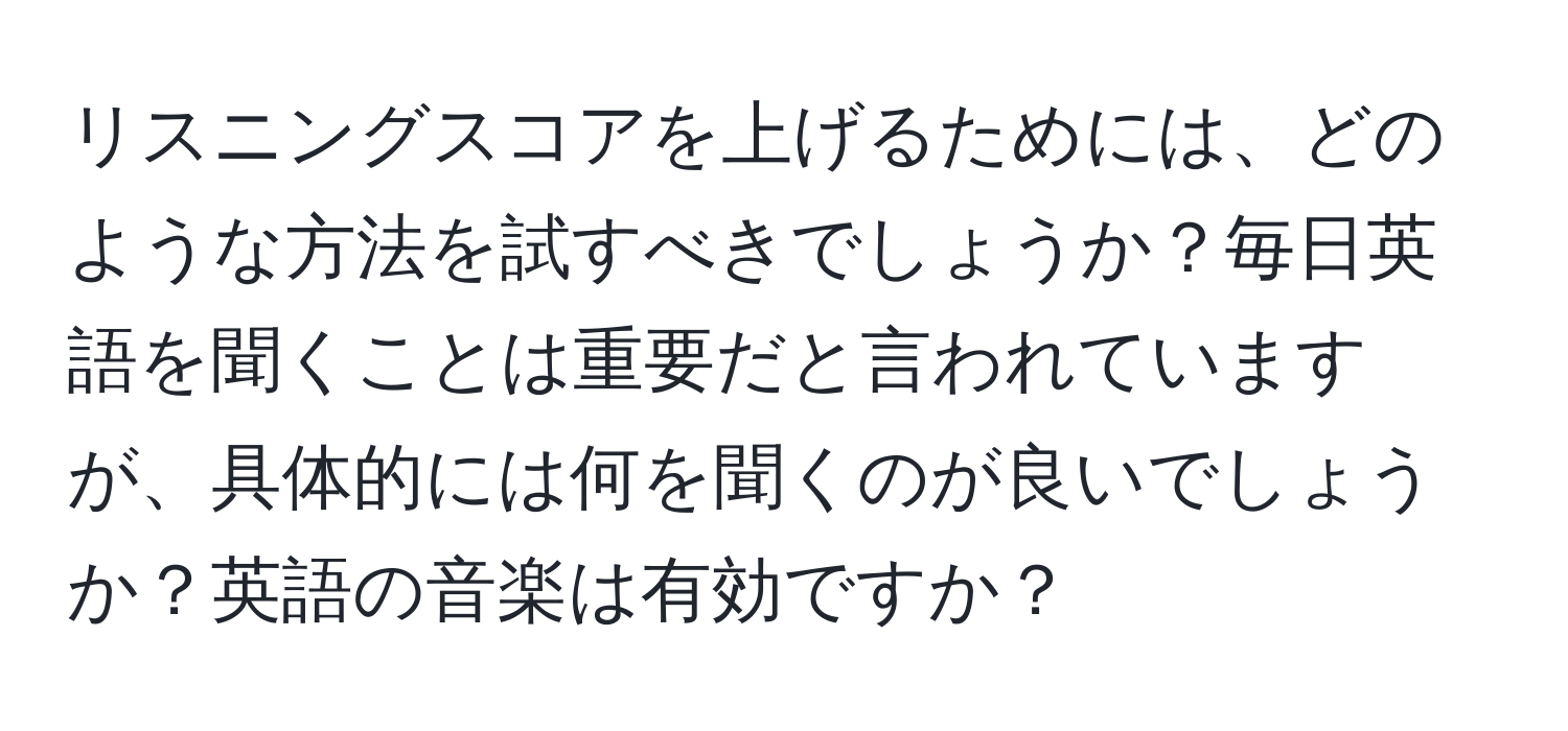 リスニングスコアを上げるためには、どのような方法を試すべきでしょうか？毎日英語を聞くことは重要だと言われていますが、具体的には何を聞くのが良いでしょうか？英語の音楽は有効ですか？