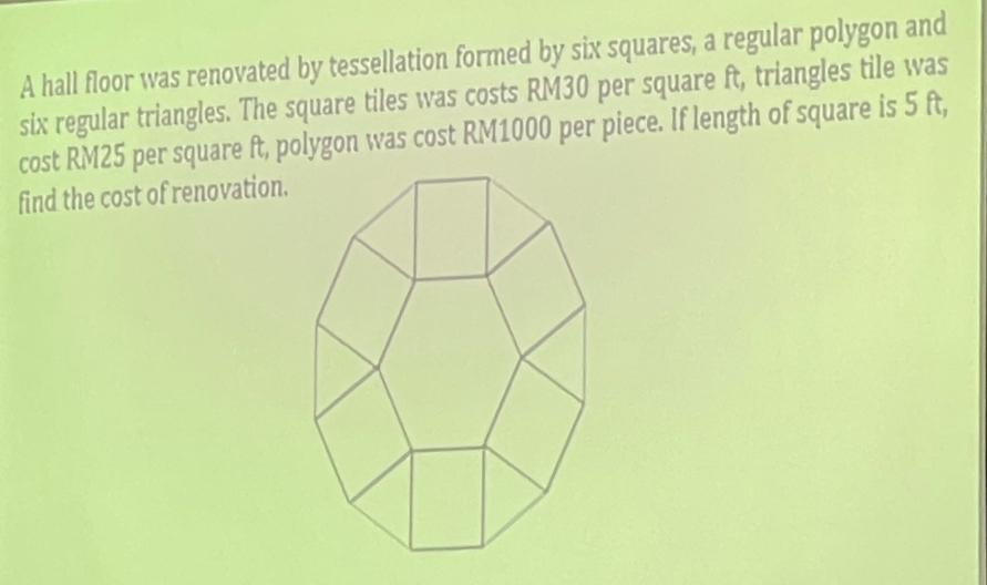 A hall floor was renovated by tessellation formed by six squares, a regular polygon and 
six regular triangles. The square tiles was costs RM30 per square ft, triangles tile was 
cost RM25 per square ft, polygon was cost RM1000 per piece. If length of square is 5 ft, 
find the cost of renovation.