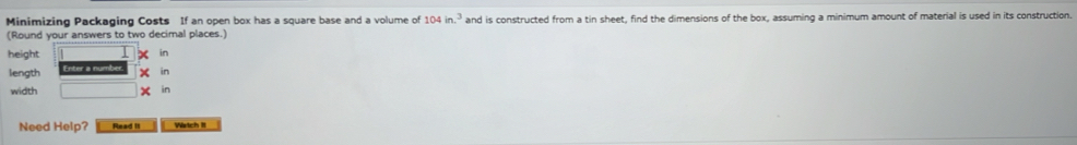 Minimizing Packaging Costs If an open box has a square base and a volume of 104in.^3 and is constructed from a tin sheet, find the dimensions of the box, assuming a minimum amount of material is used in its construction. 
(Round your answers to two decimal places.) 
height in 
length in 
width in 
Need Help? Read I Watch It