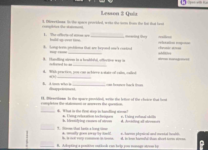 Open with Kar
Lesson 2 Quiz
I. Directions In the space provided, write the term from the list that best
completes the statement.
1. The effects of stress are _meaning they resilient
build up over time. relaxation response
2. Long-term problems that are beyond one's control chronic stress
may cause _additive
3. Handling stress in a healthful, effective way is stress management
referred to as_
4. With practice, you can achieve a state of calm, called
a(n)_
5. A teen who is _can bounce back from
disappointment.
II. Directions In the space provided, write the letter of the choice that best
completes the statement or answers the question.
_6. What is the first step in handling stress?
a. Using relaxation techniques c. Using refusal skills
b. Identifying causes of stress d. Avoiding all stressors
_7. Stress that lasts a long time
:
a. usually goes away by itself. c. harms physical and mental health.
b. is not very common in teens. d, is less harmful than short-term stress.
_8. Adopting a positive outlook can help you manage stress by