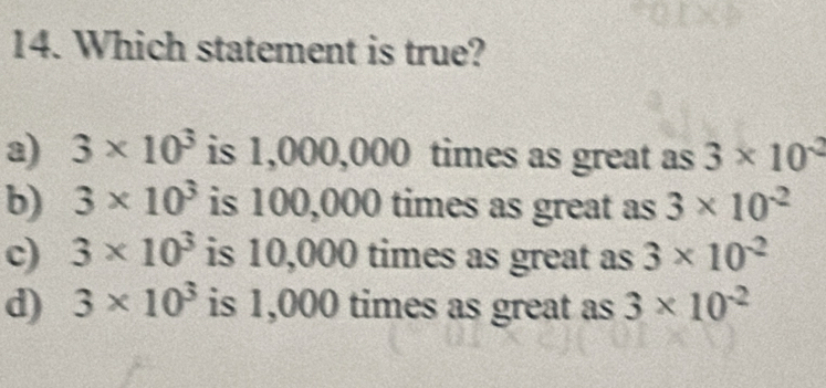 Which statement is true?
a) 3* 10^3 is 1,0 ( 10, 00 times as great as 3* 10^(-2)
b) 3* 10^3 is 100,000 times as great as 3* 10^(-2)
c) 3* 10^3 is 10,000 times as great as 3* 10^(-2)
d) 3* 10^3 is 1,000 times as great as 3* 10^(-2)