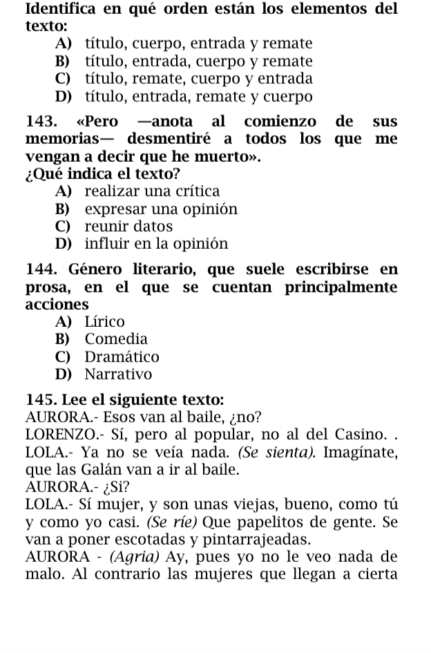 Identifica en qué orden están los elementos del
texto:
A) título, cuerpo, entrada y remate
B) título, entrada, cuerpo y remate
C) título, remate, cuerpo y entrada
D) título, entrada, remate y cuerpo
143. «Pero —anota al comienzo de sus
memorias— desmentiré a todos los que me
vengan a decir que he muerto».
¿Qué indica el texto?
A) realizar una crítica
B) expresar una opinión
C) reunir datos
D) influir en la opinión
144. Género literario, que suele escribirse en
prosa, en el que se cuentan principalmente
acciones
A) Lírico
B) Comedia
C) Dramático
D) Narrativo
145. Lee el siguiente texto:
AURORA.- Esos van al baile, ¿no?
LORENZO.- Sí, pero al popular, no al del Casino. .
LOLA.- Ya no se veía nada. (Se sienta). Imagínate,
que las Galán van a ir al baile.
AURORA.- ¿Si?
LOLA.- Sí mujer, y son unas viejas, bueno, como tú
y como yo casi. (Se ríe) Que papelitos de gente. Se
van a poner escotadas y pintarrajeadas.
AURORA - (Agria) Ay, pues yo no le veo nada de
malo. Al contrario las mujeres que llegan a cierta