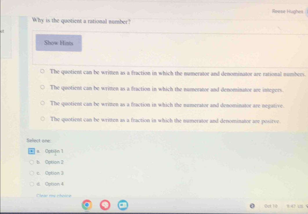 Reese Hughes
Why is the quotient a rational number?
at
Show Hints
The quotient can be written as a fraction in which the numerator and denominator are rational numbers.
The quotient can be written as a fraction in which the numerator and denominator are integers.
The quotient can be written as a fraction in which the numerator and denominator are negative.
The quotient can be written as a fraction in which the numerator and denominator are positve.
Select one:
a. Optiðn 1
b. Option 2
c. Option 3
d. Option 4
Clear my choice
Oct 10 9:4 7 US