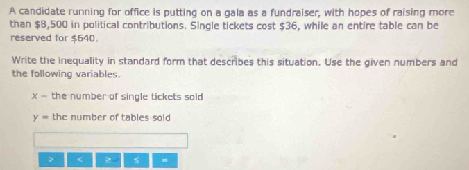 A candidate running for office is putting on a gala as a fundraiser, with hopes of raising more 
than $8,500 in political contributions. Single tickets cost $36, while an entire table can be 
reserved for $640. 
Write the inequality in standard form that describes this situation. Use the given numbers and 
the following variables.
x= the number of single tickets sold
y= the number of tables sold
2 =