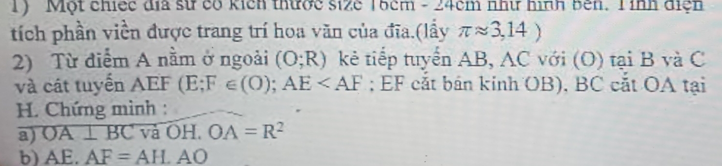Một chiếc địa sử có kích thược size 16cm - 24cm như hình bên. T ính điện 
tích phần viền được trang trí hoa văn của đĩa.(lấy π approx 3,14)
2) Từ điểm A nằm ở ngoài (O;R) kẻ tiếp tuyển AB, AC với (O) tại B và C
và cát tuyển a AEF(E;F∈ (O); AE ; EF cắt bán kinh OB), BC cắt OA tại
H. Chứng mình : 
a) OA⊥ BC và OH. OA=R^2
b) AE.AF=AH.AO