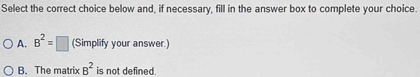 Select the correct choice below and, if necessary, fill in the answer box to complete your choice.
A. B^2=□ (Simplify your answer.)
B. The matrix B^2 is not defined.