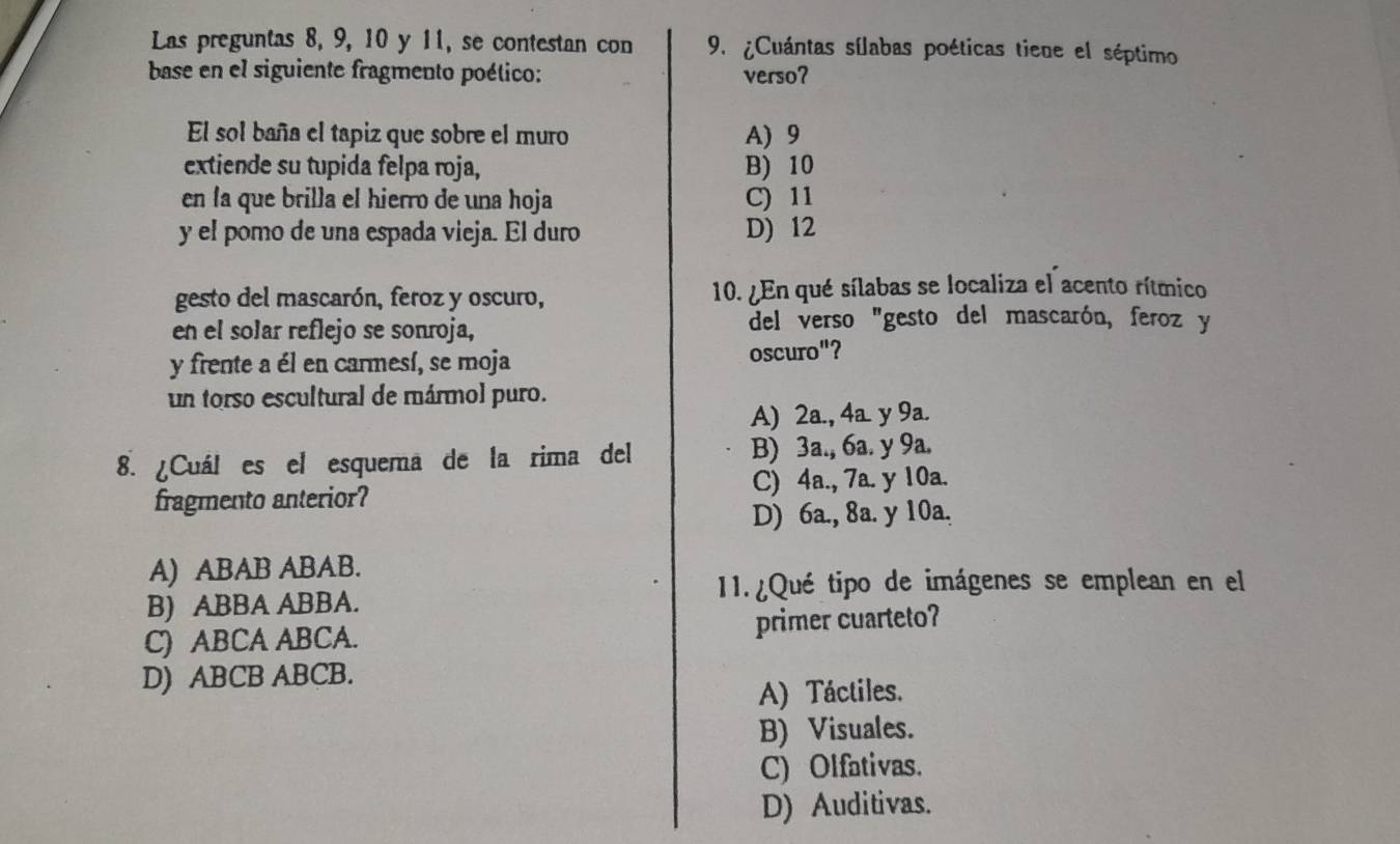 Las preguntas 8, 9, 10 y 11, se contestan con 9. ¿Cuántas sílabas poéticas tiene el séptimo
base en el siguiente fragmento poético: verso?
El sol baña el tapiz que sobre el muro A) 9
extiende su tupida felpa roja, B) 10
en la que brilla el hierro de una hoja C) 11
y el pomo de una espada vieja. El duro D) 12
gesto del mascarón, feroz y oscuro, 10. ¿En qué sílabas se localiza el acento rítmico
en el solar reflejo se sonroja,
del verso "gesto del mascarón, feroz y
y frente a él en carmesí, se moja oscuro"?
un torso escultural de mármol puro.
A) 2a., 4a. y 9a.
8. ¿Cuál es el esquema de la rima del B) 3a., 6a. y 9a.
fragmento anterior? C) 4a., 7a. y 10a.
D) 6a., 8a. y 10a.
A) ABAB ABAB.
11. ¿Qué tipo de imágenes se emplean en el
B) ABBA ABBA.
C) ABCA ABCA. primer cuarteto?
D) ABCB ABCB.
A) Táctiles.
B) Visuales.
C) Olfativas.
D) Auditivas.