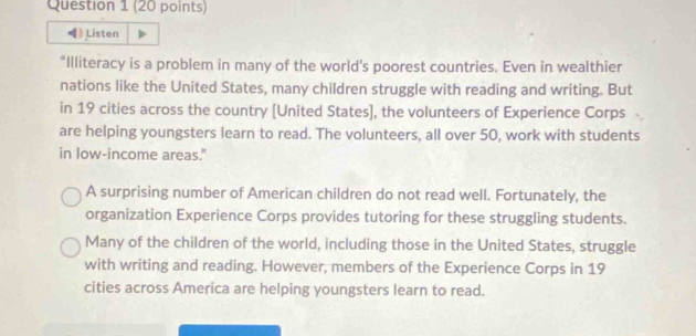 ) Listen
“Illiteracy is a problem in many of the world's poorest countries. Even in wealthier
nations like the United States, many children struggle with reading and writing. But
in 19 cities across the country [United States], the volunteers of Experience Corps
are helping youngsters learn to read. The volunteers, all over 50, work with students
in low-income areas."
A surprising number of American children do not read well. Fortunately, the
organization Experience Corps provides tutoring for these struggling students.
Many of the children of the world, including those in the United States, struggle
with writing and reading. However, members of the Experience Corps in 19
cities across America are helping youngsters learn to read.