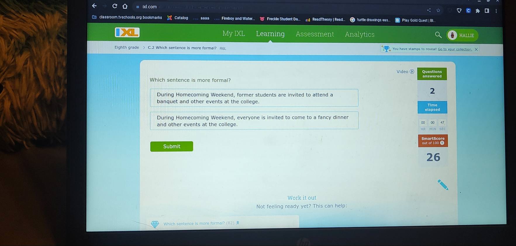 ixl.com
classroom.tvschools.org bookmarks × Catalog aaaa Fireboy and Water.. Freckle Student Da.. mll ReadTheory | Read. turtle drawings eas... Play Gold Quest | BI.
X My IXL Learning Assessment Analytics HALLIE
Eighth grade > C.2 Which sentence is more formal? R6L You have stamps to reveal! Go to your collection. X
Video ⑥
Which sentence is more formal?
During Homecoming Weekend, former students are invited to attend a
banquet and other events at the college.
During Homecoming Weekend, everyone is invited to come to a fancy dinner
and other events at the college.
Submit
Work it out
Not feeling ready yet? This can help:
Which sentence is more formal? (82)